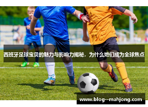 西班牙足球宝贝的魅力与影响力揭秘，为什么她们成为全球焦点