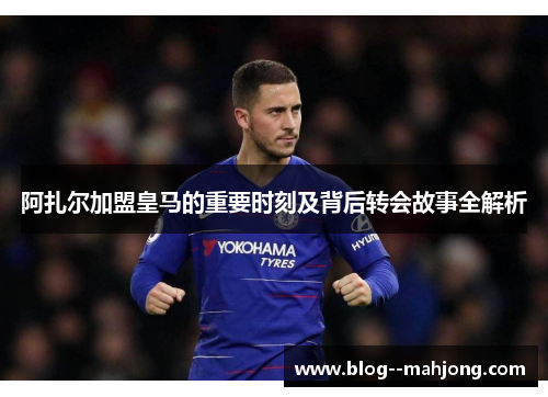 阿扎尔加盟皇马的重要时刻及背后转会故事全解析 阿扎尔加盟皇马的重要时刻及背后转会故事全解析
