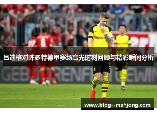 吕迪格对阵多特德甲赛场高光时刻回顾与精彩瞬间分析 吕迪格对阵多特德甲赛场高光时刻回顾与精彩瞬间分析