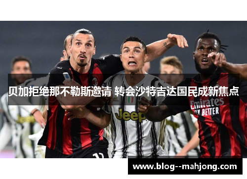 贝加拒绝那不勒斯邀请 转会沙特吉达国民成新焦点 贝加拒绝那不勒斯邀请 转会沙特吉达国民成新焦点