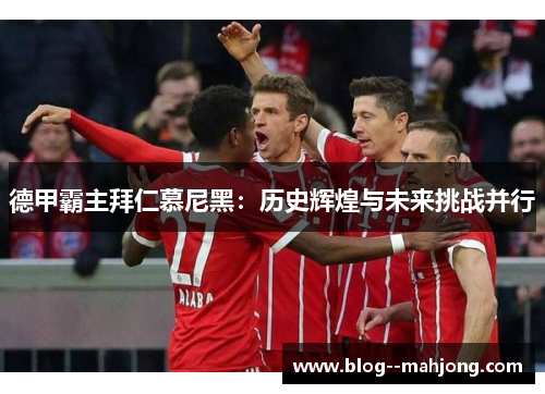德甲霸主拜仁慕尼黑:历史辉煌与未来挑战并行 德甲霸主拜仁慕尼黑:历史辉煌与未来挑战并行